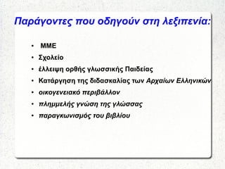 Παράγοντες που οδηγούν στη λεξιπενία:
● ΜΜΕ
● Σχολείο
● έλλειψη ορθής γλωσσικής Παιδείας
● Κατάργηση της διδασκαλίας των Αρχαίων Ελληνικών
● οικογενειακό περιβάλλον
● πλημμελής γνώση της γλώσσας
● παραγκωνισμός του βιβλίου
 