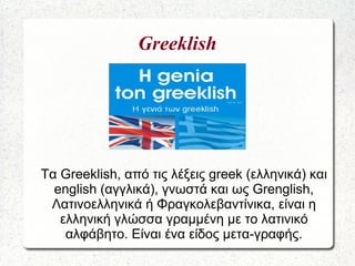 Greeklish
Τα Greeklish, από τις λέξεις greek (ελληνικά) και
english (αγγλικά), γνωστά και ως Grenglish,
Λατινοελληνικά ή Φραγκολεβαντίνικα, είναι η
ελληνική γλώσσα γραμμένη με το λατινικό
αλφάβητο. Είναι ένα είδος μετα-γραφής.
 