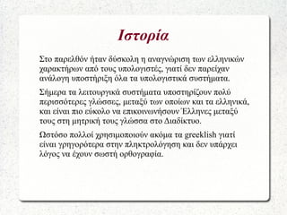 Ιστορία
Στο παρελθόν ήταν δύσκολη η αναγνώριση των ελληνικών
χαρακτήρων από τους υπολογιστές, γιατί δεν παρείχαν
ανάλογη υποστήριξη όλα τα υπολογιστικά συστήματα.
Σήμερα τα λειτουργικά συστήματα υποστηρίζουν πολύ
περισσότερες γλώσσες, μεταξύ των οποίων και τα ελληνικά,
και είναι πιο εύκολο να επικοινωνήσουν Έλληνες μεταξύ
τους στη μητρική τους γλώσσα στο Διαδίκτυο.
Ωστόσο πολλοί χρησιμοποιούν ακόμα τα greeklish γιατί
είναι γρηγορότερα στην πληκτρολόγηση και δεν υπάρχει
λόγος να έχουν σωστή ορθογραφία.
 