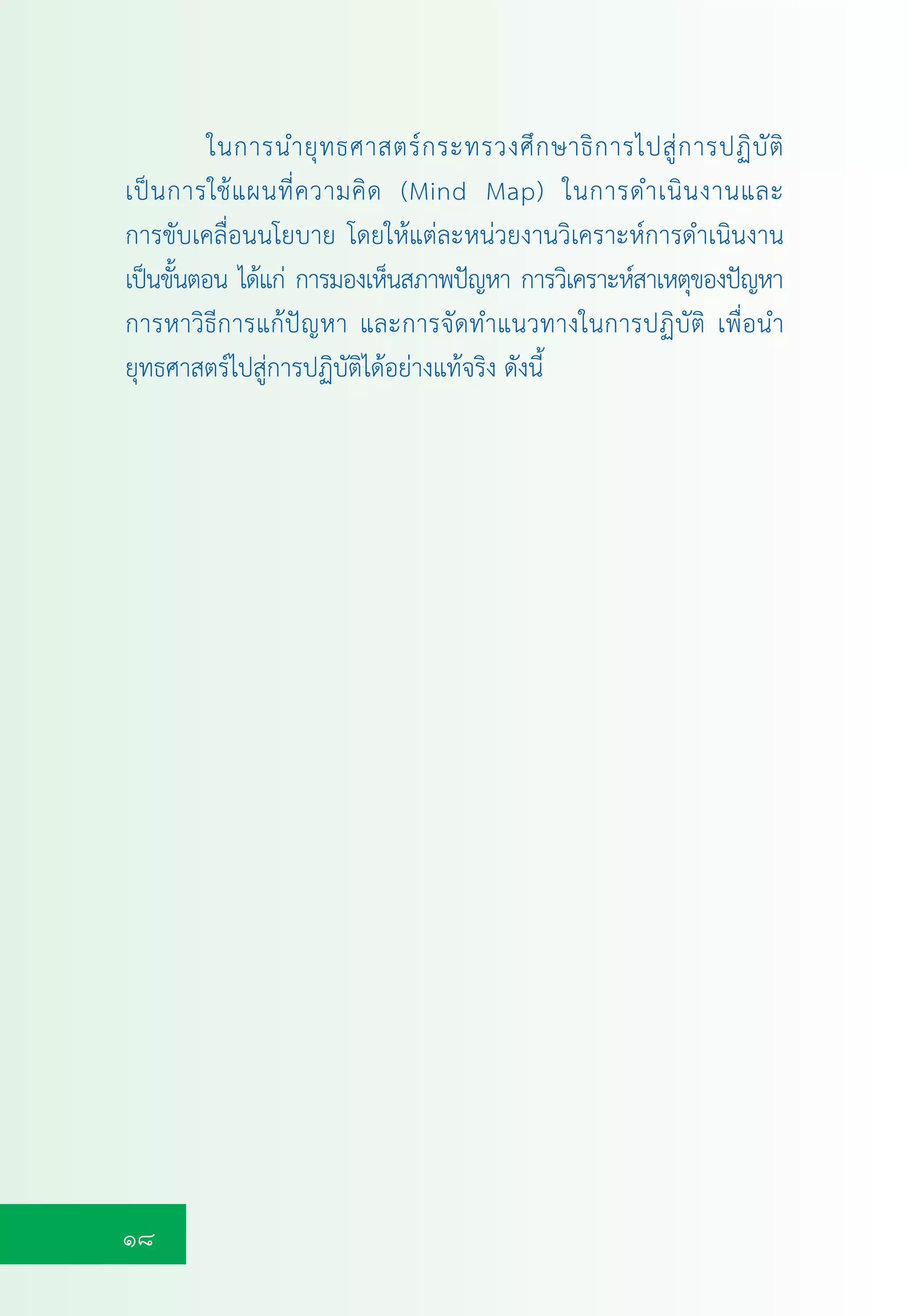 18
ในการนำยุทธศาสตรกระทรวงศึกษาธิการไปสูการปฏิบัติ
เปนการใชแผนที่ความคิด (Mind Map) ในการดำเนินงานและ
การขับเคลื่อนนโยบาย โดยใหแตละหนวยงานวิเคราะหการดำเนินงาน
เปนขั้นตอน ไดแก การมองเห็นสภาพปญหา การวิเคราะหสาเหตุของปญหา
การหาวิธีการแกปญหา และการจัดทำแนวทางในการปฏิบัติ เพื่อนำ
ยุทธศาสตรไปสูการปฏิบัติไดอยางแทจริง ดังนี้
 