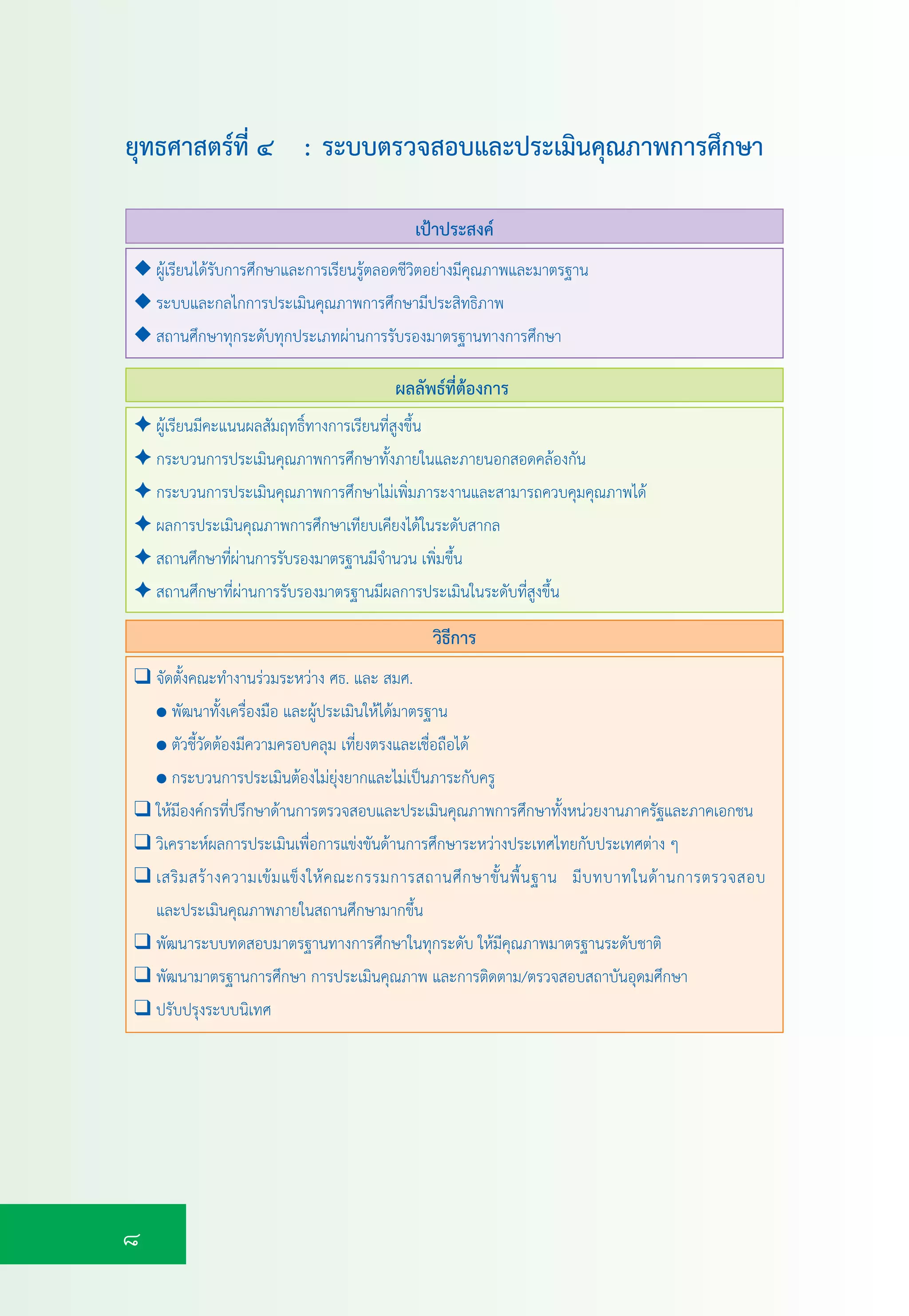 8
เปาประสงค
ผลลัพธที่ตองการ
✦ ผูเรียนมีคะแนนผลสัมฤทธิ์ทางการเรียนที่สูงขึ้น
✦ กระบวนการประเมินคุณภาพการศึกษาทั้งภายในและภายนอกสอดคลองกัน
✦ กระบวนการประเมินคุณภาพการศึกษาไมเพิ่มภาระงานและสามารถควบคุมคุณภาพได
✦ ผลการประเมินคุณภาพการศึกษาเทียบเคียงไดในระดับสากล
✦ สถานศึกษาที่ผานการรับรองมาตรฐานมีจำนวน เพิ่มขึ้น
✦ สถานศึกษาที่ผานการรับรองมาตรฐานมีผลการประเมินในระดับที่สูงขึ้น
◆ ผูเรียนไดรับการศึกษาและการเรียนรูตลอดชีวิตอยางมีคุณภาพและมาตรฐาน
◆ ระบบและกลไกการประเมินคุณภาพการศึกษามีประสิทธิภาพ
◆ สถานศึกษาทุกระดับทุกประเภทผานการรับรองมาตรฐานทางการศึกษา
❑ จัดตั้งคณะทำงานรวมระหวาง ศธ. และ สมศ.
● พัฒนาทั้งเครื่องมือ และผูประเมินใหไดมาตรฐาน
● ตัวชี้วัดตองมีความครอบคลุม เที่ยงตรงและเชื่อถือได
● กระบวนการประเมินตองไมยุงยากและไมเปนภาระกับครู
❑ ใหมีองคกรที่ปรึกษาดานการตรวจสอบและประเมินคุณภาพการศึกษาทั้งหนวยงานภาครัฐและภาคเอกชน
❑ วิเคราะหผลการประเมินเพื่อการแขงขันดานการศึกษาระหวางประเทศไทยกับประเทศตาง ๆ
❑ เสริมสรางความเขมแข็งใหคณะกรรมการสถานศึกษาขั้นพื้นฐาน มีบทบาทในดานการตรวจสอบ
และประเมินคุณภาพภายในสถานศึกษามากขึ้น
❑ พัฒนาระบบทดสอบมาตรฐานทางการศึกษาในทุกระดับ ใหมีคุณภาพมาตรฐานระดับชาติ
❑ พัฒนามาตรฐานการศึกษา การประเมินคุณภาพ และการติดตาม/ตรวจสอบสถาบันอุดมศึกษา
❑ ปรับปรุงระบบนิเทศ
วิธีการ
ยุทธศาสตรที่ ๔ : ระบบตรวจสอบและประเมินคุณภาพการศึกษา
 