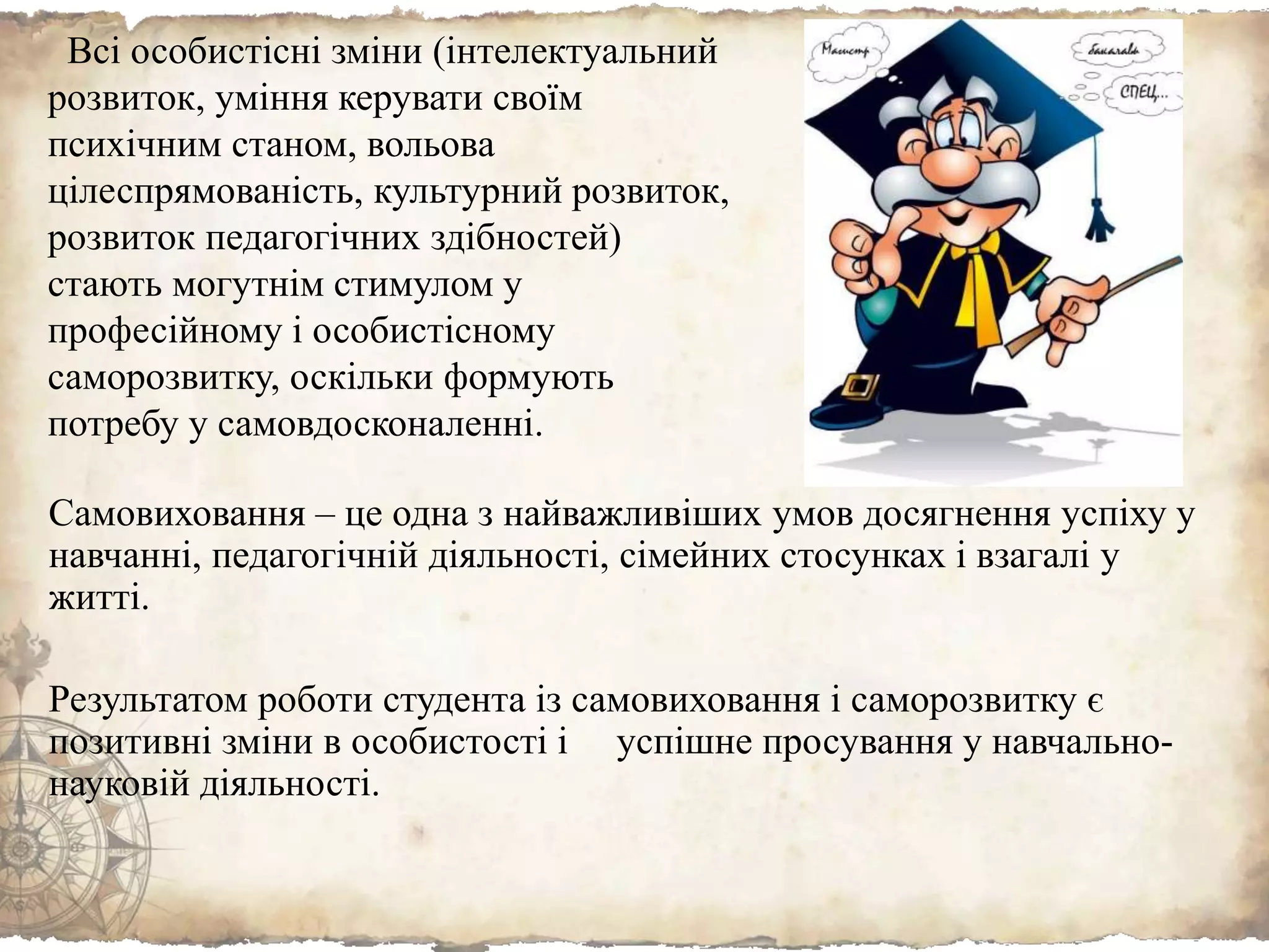 Самовиховання – це одна з найважливіших умов досягнення успіху у
навчанні, педагогічній діяльності, сімейних стосунках і взагалі у
житті.
Результатом роботи студента із самовиховання і саморозвитку є
позитивні зміни в особистості і успішне просування у навчально-
науковій діяльності.
Всі особистісні зміни (інтелектуальний
розвиток, уміння керувати своїм
психічним станом, вольова
цілеспрямованість, культурний розвиток,
розвиток педагогічних здібностей)
стають могутнім стимулом у
професійному і особистісному
саморозвитку, оскільки формують
потребу у самовдосконаленні.
 