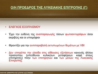 Ο/Η ΠΡΟΕΔΡΟΣ ΤΗΣ ΛΥΚΕΙΑΚΗΣ ΕΠΙΤΡΟΠΗΣ (Γ)
• ΕΛΕΓΧΟΣ ΕΞΟΠΛΙΣΜΟΥ
• Έχει την ευθύνη της αναπαραγωγής τόσων φωτοαντιγράφων όσοι
ακριβώς και οι υποψήφιοι
• Φροντίζει για την αντιπαραβολή εκτυπωμένων θεμάτων με VBI
• Δεν επιτρέπει την είσοδο στις αίθουσες εξετάσεων κανενός άλλου
προσώπου (υπεύθυνοι κυλικείων μεταφέρουν καφέ στους
επιτηρητές) πλην των επιτηρητών και των μελών της Λυκειακής
Επιτροπής.
 