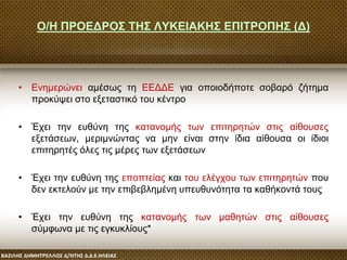 Ο/Η ΠΡΟΕΔΡΟΣ ΤΗΣ ΛΥΚΕΙΑΚΗΣ ΕΠΙΤΡΟΠΗΣ (Δ)
• Ενημερώνει αμέσως τη ΕΕΔΔΕ για οποιοδήποτε σοβαρό ζήτημα
προκύψει στο εξεταστικό του κέντρο
• Έχει την ευθύνη της κατανομής των επιτηρητών στις αίθουσες
εξετάσεων, μεριμνώντας να μην είναι στην ίδια αίθουσα οι ίδιοι
επιτηρητές όλες τις μέρες των εξετάσεων
• Έχει την ευθύνη της εποπτείας και του ελέγχου των επιτηρητών που
δεν εκτελούν με την επιβεβλημένη υπευθυνότητα τα καθήκοντά τους
• Έχει την ευθύνη της κατανομής των μαθητών στις αίθουσες
σύμφωνα με τις εγκυκλίους*
 