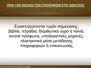 ΠΡΙΝ ΤΗΝ ΕΙΣΟΔΟ ΤΩΝ ΥΠΟΨΗΦΙΩΝ ΣΤΙΣ ΑΙΘΟΥΣΕΣ
Συγκεντρώνονται τυχόν σημειώσεις,
βιβλία, τετράδια, διορθωτικό υγρό ή ταινία,
κινητά τηλέφωνα, υπολογιστικές μηχανές,
ηλεκτρονικά μέσα μετάδοσης
πληροφοριών ή επικοινωνίας
 
