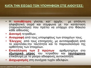 • Η τοποθέτηση γίνεται, κατ΄ αρχήν, με απόλυτη
αλφαβητική σειρά και σύμφωνα με την κατάσταση
(παρουσιολόγιο) που πρέπει να υπάρχει στο Φάκελο
κάθε αίθουσας.
• Διανομή τετραδίων.
• Αναγραφή από τους υποψηφίους των στοιχείων τους.
• Έλεγχος, από τους επιτηρητές, με αντιπαραβολή από
το καρτελάκι,την ταυτότητα και το παρουσιολόγιο της
ορθότητας των στοιχείων.
• Επικόλληση των 2 πρώτων αριθμητηρίων στο
εξωτερικό μέρος του τετραδίου και ταυτόχρονη
επικάλυψη με το μαύρο αδιαφανές αυτοκόλλητο.
• Διαχωρισμός στη συνέχεια τυχόν αδελφών.
ΚΑΤΑ ΤΗΝ ΕΙΣΟΔΟ ΤΩΝ ΥΠΟΨΗΦΙΩΝ ΣΤΙΣ ΑΙΘΟΥΣΕΣ:
 