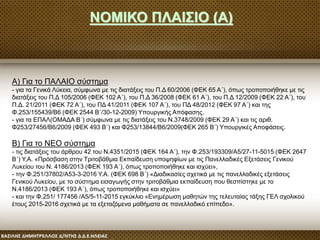 ΝΟΜΙΚΟ ΠΛΑΙΣΙΟ (Α)
Α) Για το ΠΑΛΑΙΟ σύστημα
- για τα Γενικά Λύκεια, σύμφωνα με τις διατάξεις του Π.Δ 60/2006 (ΦΕΚ 65 Α΄), όπως τροποποιήθηκε με τις
διατάξεις του Π.Δ 105/2006 (ΦΕΚ 102 Α΄), του Π.Δ 36/2008 (ΦΕΚ 61 Α΄), του Π.Δ 12/2009 (ΦΕΚ 22 Α΄), του
Π.Δ. 21/2011 (ΦΕΚ 72 Α΄), του ΠΔ 41/2011 (ΦΕΚ 107 Α΄), του ΠΔ 48/2012 (ΦΕΚ 97 Α΄) και της
Φ.253/155439/Β6 (ΦΕΚ 2544 Β΄/30-12-2009) Υπουργικής Απόφασης.
- για τα ΕΠΑΛ(ΟΜΑΔΑ Β΄) σύμφωνα με τις διατάξεις του Ν.3748/2009 (ΦΕΚ 29 Α΄) και τις αριθ.
Φ253/27456/Β6/2009 (ΦΕΚ 493 Β΄) και Φ253/13844/Β6/2009(ΦΕΚ 265 Β΄) Υπουργικές Αποφάσεις.
Β) Για το ΝΕΟ σύστημα
- τις διατάξεις του άρθρου 42 του Ν.4351/2015 (ΦΕΚ 164 Α΄), την Φ.253/193309/Α5/27-11-5015 (ΦΕΚ 2647
Β΄) Υ.Α. «Πρόσβαση στην Τριτοβάθμια Εκπαίδευση υποψηφίων με τις Πανελλαδικές Εξετάσεις Γενικού
Λυκείου του Ν. 4186/2013 (ΦΕΚ 193 Α΄), όπως τροποποιήθηκε και ισχύει»,
- την Φ.251/37802/Α53-3-2016 Υ.Α. (ΦΕΚ 698 Β΄) «Διαδικασίες σχετικά με τις πανελλαδικές εξετάσεις
Γενικού Λυκείου, με το σύστημα εισαγωγής στην τριτοβάθμια εκπαίδευση που θεσπίστηκε με το
Ν.4186/2013 (ΦΕΚ 193 Α΄), όπως τροποποιήθηκε και ισχύει»
- και την Φ.251/ 177456 /Α5/5-11-2015 εγκύκλιο «Ενημέρωση μαθητών της τελευταίας τάξης ΓΕΛ σχολικού
έτους 2015-2016 σχετικά με τα εξεταζόμενα μαθήματα σε πανελλαδικό επίπεδο».
 