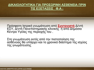 ΔΙΚΑΙΟΛΟΓΗΤΙΚΑ ΓΙΑ ΠΡΟΣΩΡΙΝΗ ΑΣΘΕΝΕΙΑ ΠΡΙΝ
ΤΙΣ ΕΞΕΤΑΣΕΙΣ Φ.Α :
Πρόσφατη Ιατρική γνωμάτευση από Συντονιστή Δ/ντή
ΕΣΥ, Δ/ντή Πανεπιστημιακής κλινικής ή από Δημόσιο
Κέντρο Υγείας της περιοχής του .
Στη γνωμάτευση εκτός από την πιστοποίηση της
ασθένειας θα υπάρχει και το χρονικό διάστημα της ισχύος
της γνωμάτευσης
 