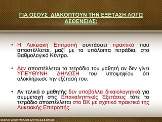 ΓΙΑ ΟΣΟΥΣ ΔΙΑΚΟΠΤΟΥΝ ΤΗΝ ΕΞΕΤΑΣΗ ΛΟΓΩ
ΑΣΘΕΝΕΙΑΣ:
• Η Λυκειακή Επιτροπή συντάσσει πρακτικό που
αποστέλλεται, μαζί με τα υπόλοιπα τετράδια, στο
Βαθμολογικό Κέντρο.
• Δεν αποστέλλεται το τετράδιο του μαθητή αν δεν γίνει
ΥΠΕΥΘΥΝΗ ΔΗΛΩΣΗ του υποψηφίου ότι
ολοκλήρωσε την εξέτασή του.
• Αν τελικά ο μαθητής δεν υποβάλλει δικαιολογητικά για
συμμετοχή στις Επαναληπτικές Εξετάσεις τότε το
τετράδιο αποστέλλεται στο ΒΚ με σχετικό πρακτικό της
Λυκειακής Επιτροπής.
 