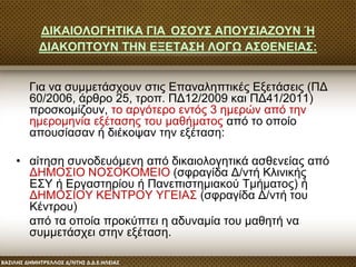 ΔΙΚΑΙΟΛΟΓΗΤΙΚΑ ΓΙΑ ΟΣΟΥΣ ΑΠΟΥΣΙΑΖΟΥΝ Ή
ΔΙΑΚΟΠΤΟΥΝ ΤΗΝ ΕΞΕΤΑΣΗ ΛΟΓΩ ΑΣΘΕΝΕΙΑΣ:
Για να συμμετάσχουν στις Επαναληπτικές Εξετάσεις (ΠΔ
60/2006, άρθρο 25, τροπ. ΠΔ12/2009 και ΠΔ41/2011)
προσκομίζουν, το αργότερο εντός 3 ημερών από την
ημερομηνία εξέτασης του μαθήματος από το οποίο
απουσίασαν ή διέκοψαν την εξέταση:
• αίτηση συνοδευόμενη από δικαιολογητικά ασθενείας από
ΔΗΜΟΣΙΟ ΝΟΣΟΚΟΜΕΙΟ (σφραγίδα Δ/ντή Κλινικής
ΕΣΥ ή Εργαστηρίου ή Πανεπιστημιακού Τμήματος) ή
ΔΗΜΟΣΙΟΥ ΚΕΝΤΡΟΥ ΥΓΕΙΑΣ (σφραγίδα Δ/ντή του
Κέντρου)
από τα οποία προκύπτει η αδυναμία του μαθητή να
συμμετάσχει στην εξέταση.
 