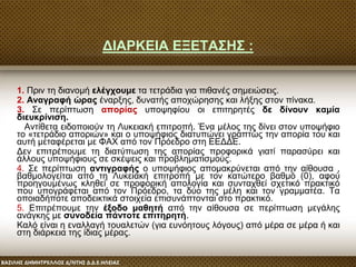ΔΙΑΡΚΕΙΑ ΕΞΕΤΑΣΗΣ :
1. Πριν τη διανομή ελέγχουμε τα τετράδια για πιθανές σημειώσεις.
2. Αναγραφή ώρας έναρξης, δυνατής αποχώρησης και λήξης στον πίνακα.
3. Σε περίπτωση απορίας υποψηφίου οι επιτηρητές δε δίνουν καμία
διευκρίνιση.
Αντίθετα ειδοποιούν τη Λυκειακή επιτροπή. Ένα μέλος της δίνει στον υποψήφιο
το «τετράδιο αποριών» και ο υποψήφιος διατυπώνει γραπτώς την απορία του και
αυτή μεταφέρεται με ΦΑΧ από τον Πρόεδρο στη ΕΕΔΔΕ.
Δεν επιτρέπουμε τη διατύπωση της απορίας προφορικά γιατί παρασύρει και
άλλους υποψήφιους σε σκέψεις και προβληματισμούς.
4. Σε περίπτωση αντιγραφής ο υποψήφιος απομακρύνεται από την αίθουσα ,
βαθμολογείται από τη Λυκειακή επιτροπή με τον κατώτερο βαθμό (0), αφού
προηγουμένως κληθεί σε προφορική απολογία και συνταχθεί σχετικό πρακτικό
που υπογράφεται από τον Πρόεδρο, τα δύο της μέλη και τον γραμματέα. Τα
οποιαδήποτε αποδεικτικά στοιχεία επισυνάπτονται στο πρακτικό.
5. Επιτρέπουμε την έξοδο μαθητή από την αίθουσα σε περίπτωση μεγάλης
ανάγκης με συνοδεία πάντοτε επιτηρητή.
Καλό είναι η εναλλαγή τουαλετών (για ευνόητους λόγους) από μέρα σε μέρα ή και
στη διάρκεια της ίδιας μέρας.
 