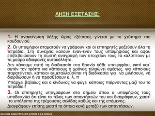 ΛΗΞΗ ΕΞΕΤΑΣΗΣ:
1. Η ανακοίνωση λήξης ώρας εξέτασης γίνεται με το χτύπημα του
κουδουνιού.
2. Οι υποψήφιοι σταματούν να γράφουν και οι επιτηρητές μαζεύουν όλα τα
τετράδια. Στη συνέχεια καλούν έναν-έναν τους υποψηφίους και αφού
επιβεβαιώσουν τη σωστή αναγραφή των στοιχείων τους τα καλύπτουν με
το μαύρο αδιαφανές αυτοκόλλητο.
Δεν κάνουμε αυτή τη διαδικασία στο θρανίο κάθε υποψηφίου, γιατί κατ’
αυτόν τον τρόπο για κάποιους ο χρόνος τελειώνει αμέσως, για κάποιους
παρατείνεται, κάποιοι εκμεταλλεύονται τη διαδικασία για να μιλήσουν, να
διορθώσουν ή να προσθέσουν κ. λ. π
Υπάρχει βεβαίως και ο κίνδυνος να φύγει κάποιος παίρνοντας μαζί του το
τετράδιο!!
3. Οι επιτηρητές υπογράφουν στο σημείο όπου ο υποψήφιός τους
υποδεικνύει ότι είναι το τέλος των απαντήσεών του και διαγράφουν, χιαστί
,το υπόλοιπο της τρέχουσας σελίδας καθώς και της επόμενης.
Διαγράφουν επίσης χιαστί τα όποια κενά μεταξύ των απαντήσεων.
 