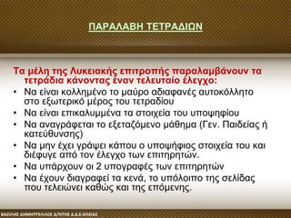 ΠΑΡΑΛΑΒΗ ΤΕΤΡΑΔΙΩΝ
Τα μέλη της Λυκειακής επιτροπής παραλαμβάνουν τα
τετράδια κάνοντας έναν τελευταίο έλεγχο:
• Να είναι κολλημένο το μαύρο αδιαφανές αυτοκόλλητο
στο εξωτερικό μέρος του τετραδίου
• Να είναι επικαλυμμένα τα στοιχεία του υποψηφίου
• Να αναγράφεται το εξεταζόμενο μάθημα (Γεν. Παιδείας ή
κατεύθυνσης)
• Να μην έχει γράψει κάπου ο υποψήφιος στοιχεία του και
διέφυγε από τον έλεγχο των επιτηρητών.
• Να υπάρχουν οι 2 υπογραφές των επιτηρητών
• Να έχουν διαγραφεί τα κενά, το υπόλοιπο της σελίδας
που τελειώνει καθώς και της επόμενης.
 