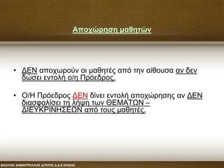 Αποχώρηση μαθητών
• ΔΕΝ αποχωρούν οι μαθητές από την αίθουσα αν δεν
δώσει εντολή ο/η Πρόεδρος.
• Ο/Η Πρόεδρος ΔΕΝ δίνει εντολή αποχώρησης αν ΔΕΝ
διασφαλίσει τη λήψη των ΘΕΜΑΤΩΝ –
ΔΙΕΥΚΡΙΝΗΣΕΩΝ από τους μαθητές.
 