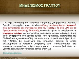 Η τυχόν απόφαση της λυκειακής επιτροπής για μηδενισμό γραπτού
δοκιμίου υποψηφίου, πρέπει να είναι πλήρως αιτιολογημένη σε πρακτικό
που συντάσσεται και υπογράφεται από τον Πρόεδρο, τα δύο μέλη και το
Γραμματέα της Λυκειακής Επιτροπής, στο οποίο πρέπει να αναφέρονται με
σαφήνεια οι λόγοι για τους οποίους μηδενίζεται το γραπτό δοκίμιο, όπως
αυτοί αναφέρονται στο σχετικό άρθρο του προεδρικού διατάγματος ΠΔ
60/2006, όπως αντικαταστάθηκε από την παράγραφο 6 του άρθρου 1 του
ΠΔ 12/2009. Σε περίπτωση που υπάρχουν στοιχεία τα οποία
συλλαμβάνεται να κατέχει ο υποφήφιος, αυτά επισυνάπτονται στο
πρακτικό που συντάσσει η λυκειακή επιτροπή, η οποία και βαθμολογεί το
γραπτό δοκίμιο με τον κατώτερο βαθμό μηδέν (0).
Υπόδειγμα Πρακτικού
ΜΗΔΕΝΙΣΜΟΣ ΓΡΑΠΤΟΥ
 