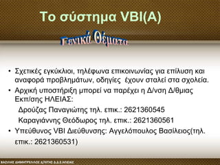 Το σύστημα VBI(Α)
• Σχετικές εγκύκλιοι, τηλέφωνα επικοινωνίας για επίλυση και
αναφορά προβλημάτων, οδηγίες έχουν σταλεί στα σχολεία.
• Αρχική υποστήριξη μπορεί να παρέχει η Δ/νση Δ/θμιας
Εκπ/σης ΗΛΕΙΑΣ:
Δρούζας Παναγιώτης τηλ. επικ.: 2621360545
Καραγιάννης Θεόδωρος τηλ. επικ.: 2621360561
• Υπεύθυνος VBI Διεύθυνσης: Αγγελόπουλος Βασίλειος(τηλ.
επικ.: 2621360531)
 