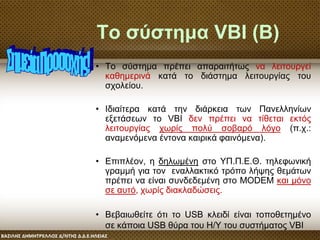 Το σύστημα VBI (Β)
• Το σύστημα πρέπει απαραιτήτως να λειτουργεί
καθημερινά κατά το διάστημα λειτουργίας του
σχολείου.
• Ιδιαίτερα κατά την διάρκεια των Πανελληνίων
εξετάσεων το VBI δεν πρέπει να τίθεται εκτός
λειτουργίας χωρίς πολύ σοβαρό λόγο (π.χ.:
αναμενόμενα έντονα καιρικά φαινόμενα).
• Επιπλέον, η δηλωμένη στο ΥΠ.Π.Ε.Θ. τηλεφωνική
γραμμή για τον εναλλακτικό τρόπο λήψης θεμάτων
πρέπει να είναι συνδεδεμένη στο MODEM και μόνο
σε αυτό, χωρίς διακλαδώσεις.
• Βεβαιωθείτε ότι το USB κλειδί είναι τοποθετημένο
σε κάποια USB θύρα του Η/Υ του συστήματος VBI
 