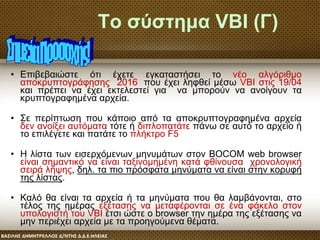 Το σύστημα VBI (Γ)
• Επιβεβαιώστε ότι έχετε εγκαταστήσει το νέο αλγόριθμο
αποκρυπτογράφησης 2016, που έχει ληφθεί μέσω VBI στις 19/04
και πρέπει να έχει εκτελεστεί για να μπορούν να ανοίγουν τα
κρυπτογραφημένα αρχεία.
• Σε περίπτωση που κάποιο από τα αποκρυπτογραφημένα αρχεία
δεν ανοίξει αυτόματα τότε ή διπλοπατάτε πάνω σε αυτό το αρχείο ή
το επιλέγετε και πατάτε το πλήκτρο F5
• Η λίστα των εισερχόμενων μηνυμάτων στον BOCOM web browser
είναι σημαντικό να είναι ταξινομημένη κατά φθίνουσα χρονολογική
σειρά λήψης, δηλ. τα πιο πρόσφατα μηνύματα να είναι στην κορυφή
της λίστας.
• Καλό θα είναι τα αρχεία ή τα μηνύματα που θα λαμβάνονται, στο
τέλος της ημέρας εξέτασης να μεταφέρονται σε ένα φάκελο στον
υπολογιστή του VBI έτσι ώστε ο browser την ημέρα της εξέτασης να
μην περιέχει αρχεία με τα προηγούμενα θέματα.
 