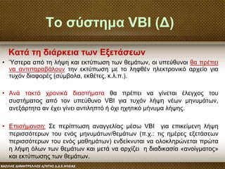 Το σύστημα VBI (Δ)
• Ύστερα από τη λήψη και εκτύπωση των θεμάτων, οι υπεύθυνοι θα πρέπει
να αντιπαραβάλουν την εκτύπωση με το ληφθέν ηλεκτρονικό αρχείο για
τυχόν διαφορές (σύμβολα, εκθέτες, κ.λ.π.).
• Ανά τακτά χρονικά διαστήματα θα πρέπει να γίνεται έλεγχος του
συστήματος από τον υπεύθυνο VBI για τυχόν λήψη νέων μηνυμάτων,
ανεξάρτητα αν έχει γίνει αντιληπτό ή όχι ηχητικό μήνυμα λήψης.
• Επισήμανση: Σε περίπτωση αναγγελίας μέσω VBI για επικείμενη λήψη
περισσότερων του ενός μηνυμάτων/θεμάτων (π.χ.: τις ημέρες εξετάσεων
περισσότερων του ενός μαθημάτων) ενδείκνυται να ολοκληρώνεται πρώτα
η λήψη όλων των θεμάτων και μετά να αρχίζει η διαδικασία «ανοίγματος»
και εκτύπωσης των θεμάτων.
Κατά τη διάρκεια των Εξετάσεων
 
