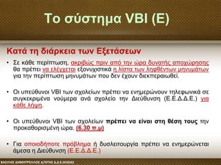 Το σύστημα VBI (Ε)
• Σε κάθε περίπτωση, ακριβώς πριν από την ώρα δυνατής αποχώρησης
θα πρέπει να ελέγχεται εξονυχιστικά η λίστα των ληφθέντων μηνυμάτων
για την περίπτωση μηνυμάτων που δεν έχουν διεκπεραιωθεί.
• Οι υπεύθυνοι VBΙ των σχολείων πρέπει να ενημερώνουν τηλεφωνικά σε
συγκεκριμένα νούμερα ανά σχολείο την Διεύθυνση (Ε.Ε.Δ.Δ.Ε.) για
κάθε λήψη.
• Οι υπεύθυνοι VBI των σχολείων πρέπει να είναι στη θέση τους την
προκαθορισμένη ώρα. (6.30 π.μ)
• Για οποιοδήποτε πρόβλημα ή δυσλειτουργία πρέπει να ενημερώνεται
άμεσα η Διεύθυνση (Ε.Ε.Δ.Δ.Ε.)
Κατά τη διάρκεια των Εξετάσεων
 