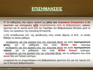  Οι καθηγητές που έχουν οριστεί ως μέλη των Λυκειακών Επιτροπών ή θα
οριστούν ως επιτηρητές ΔΕΝ απαλλάσσονται από τη βαθμολόγηση, εφόσον
οριστούν για το σκοπό αυτό από τον Πρόεδρο του Βαθμολογικού Κέντρου μετά το
τέλος των εργασιών της Λυκειακής Επιτροπής.
«Oι εκπαιδευτικοί Δ.Ε. της Διεύθυνσης στην οποία εδρεύει το Β.Κ., οι οποίοι
δίδαξαν το οικείο μάθημα:
- τουλάχιστον για ένα σχολικό έτος την τελευταία διετία και κατά προτεραιότητα
φέτος, για τα μαθήματα που είναι ΜΟΝΟ Νέο σύστημα
- τουλάχιστον για ένα σχολικό έτος την τελευταία διετία και κατά προτεραιότητα
πέρυσι, για τα μαθήματα που είναι ΜΟΝΟ Παλαιό σύστημα.
- τουλάχιστον για ένα σχολικό έτος την τελευταία διετία, για τα μαθήματα που είναι
κοινά Νέο και Παλαιό σύστημα,
υποχρεούνται να συμμετάσχουν στη βαθμολόγηση γραπτών είτε για την πρώτη είτε
για τη δεύτερη βαθμολόγηση».
ΕΠΙΣΗΜΑΝΣΕΙΣ
 