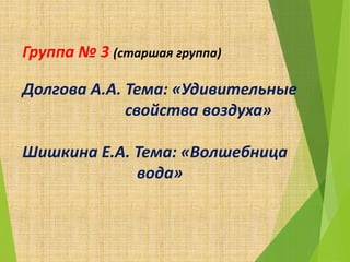 Группа № 3 (старшая группа)
Долгова А.А. Тема: «Удивительные
свойства воздуха»
Шишкина Е.А. Тема: «Волшебница
вода»
 