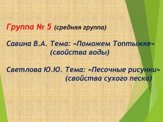 Группа № 5 (средняя группа)
Савина В.А. Тема: «Поможем Топтыжке»
(свойства воды)
Светлова Ю.Ю. Тема: «Песочные рисунки»
(свойства сухого песка)
 