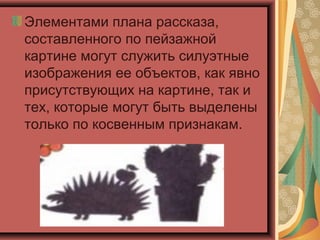 Элементами плана рассказа,
составленного по пейзажной
картине могут служить силуэтные
изображения ее объектов, как явно
присутствующих на картине, так и
тех, которые могут быть выделены
только по косвенным признакам.
 