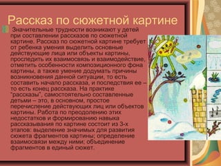 Рассказ по сюжетной картине
Значительные трудности возникают у детей
при составлении рассказов по сюжетной
картине. Рассказ по сюжетной картине требует
от ребенка умения выделить основные
действующие лица или объекты картины,
проследить их взаимосвязь и взаимодействие,
отметить особенности композиционного фона
картины, а также умение додумать причины
возникновения данной ситуации, то есть
составить начало рассказа, и последствия ее –
то есть конец рассказа. На практике
“рассказы”, самостоятельно составленные
детьми – это, в основном, простое
перечисление действующих лиц или объектов
картины. Работа по преодолению этих
недостатков и формированию навыка
рассказывания по картине состоит из 3-х
этапов: выделение значимых для развития
сюжета фрагментов картины; определение
взаимосвязи между ними; объединение
фрагментов в единый сюжет.
 