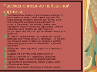 Рассказ-описание пейзажной
картины
Особым видом связного высказывания являются
рассказы-описания по пейзажной картине. Этот
вид рассказа особенно сложен для детей. Если
при пересказе и составлении рассказа по
сюжетной картине основными элементами
наглядной модели являются персонажи – живые
объекты, то на пейзажных картинах они
отсутствуют или несут второстепенную смысловую
нагрузку.
В данном случае в качестве элементов модели
рассказа выступают объекты природы. Так как они,
как правило, носят статичный характер, особое
внимание уделяется описанию качеств данных
объектов.
Работа по таким картинам строится в несколько
этапов:
выделение значимых объектов картины;
рассматривание их и подробное описание
внешнего вида и свойств каждого объекта;
определение взаимосвязи между отдельными
объектами картины;
объединение мини-рассказов в единый сюжет.
 