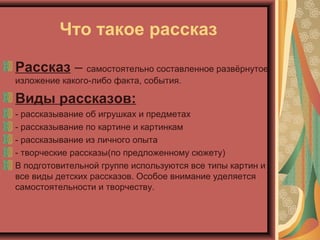 Что такое рассказ
Рассказ – самостоятельно составленное развёрнутое
изложение какого-либо факта, события.
Виды рассказов:
- рассказывание об игрушках и предметах
- рассказывание по картине и картинкам
- рассказывание из личного опыта
- творческие рассказы(по предложенному сюжету)
В подготовительной группе используются все типы картин и
все виды детских рассказов. Особое внимание уделяется
самостоятельности и творчеству.
 