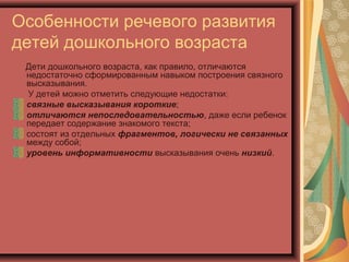 Особенности речевого развития
детей дошкольного возраста
Дети дошкольного возраста, как правило, отличаются
недостаточно сформированным навыком построения связного
высказывания.
У детей можно отметить следующие недостатки:
связные высказывания короткие;
отличаются непоследовательностью, даже если ребенок
передает содержание знакомого текста;
состоят из отдельных фрагментов, логически не связанных
между собой;
уровень информативности высказывания очень низкий.
 
