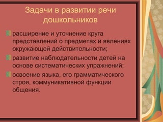 Задачи в развитии речи
дошкольников
расширение и уточнение круга
представлений о предметах и явлениях
окружающей действительности;
развитие наблюдательности детей на
основе систематических упражнений;
освоение языка, его грамматического
строя, коммуникативной функции
общения.
 