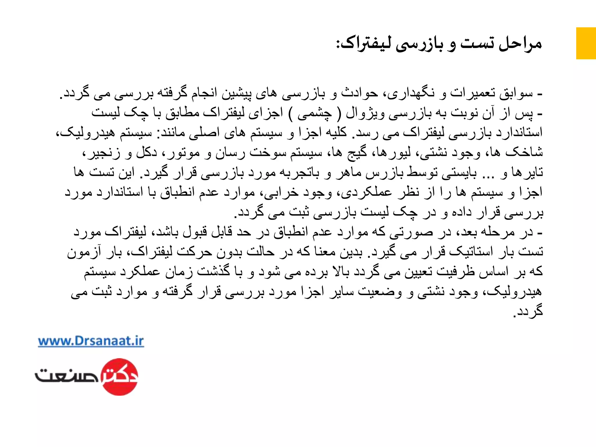 ‫اک‬‫ر‬‫لیفت‬ ‫ی‬ ‫س‬‫ر‬‫باز‬ ‫و‬ ‫تست‬ ‫احل‬‫ر‬‫م‬:
-‫می‬ ‫بررسی‬ ‫گرفته‬ ‫انجام‬ ‫پیشین‬ ‫های‬ ‫بازرسی‬ ‫و‬ ‫حوادث‬ ،‫نگهداری‬ ‫و‬ ‫تعمیرات‬ ‫سوابق‬‫گردد‬.
-‫ویژوال‬ ‫بازرسی‬ ‫به‬ ‫نوبت‬ ‫آن‬ ‫از‬ ‫پس‬(‫چشمی‬)‫لیست‬ ‫چک‬ ‫با‬ ‫مطابق‬ ‫لیفتراک‬ ‫اجزای‬
‫رسد‬ ‫می‬ ‫لیفتراک‬ ‫بازرسی‬ ‫استاندارد‬.‫مانند‬ ‫اصلی‬ ‫های‬ ‫سیستم‬ ‫و‬ ‫اجزا‬ ‫کلیه‬:‫سیست‬،‫هیدرولیک‬ ‫م‬
،‫زنجیر‬ ‫و‬ ‫دکل‬ ،‫موتور‬ ‫و‬ ‫رسان‬ ‫سوخت‬ ‫سیستم‬ ،‫ها‬ ‫گیج‬ ،‫لیورها‬ ،‫نشتی‬ ‫وجود‬ ،‫ها‬ ‫شاخک‬
‫و‬ ‫تایرها‬…‫گیرد‬ ‫قرار‬ ‫بازرسی‬ ‫مورد‬ ‫باتجربه‬ ‫و‬ ‫ماهر‬ ‫بازرس‬ ‫توسط‬ ‫بایستی‬.‫ت‬ ‫این‬‫ها‬ ‫ست‬
‫مورد‬ ‫استاندارد‬ ‫با‬ ‫انطباق‬ ‫عدم‬ ‫موارد‬ ،‫خرابی‬ ‫وجود‬ ،‫عملکردی‬ ‫نظر‬ ‫از‬ ‫را‬ ‫ها‬ ‫سیستم‬ ‫و‬ ‫اجزا‬
‫گردد‬ ‫می‬ ‫ثبت‬ ‫بازرسی‬ ‫لیست‬ ‫چک‬ ‫در‬ ‫و‬ ‫داده‬ ‫قرار‬ ‫بررسی‬.
-‫م‬ ‫لیفتراک‬ ،‫باشد‬ ‫قبول‬ ‫قابل‬ ‫حد‬ ‫در‬ ‫انطباق‬ ‫عدم‬ ‫موارد‬ ‫که‬ ‫صورتی‬ ‫در‬ ،‫بعد‬ ‫مرحله‬ ‫در‬‫ورد‬
‫گیرد‬ ‫می‬ ‫قرار‬ ‫استاتیک‬ ‫بار‬ ‫تست‬.،‫لیفتراک‬ ‫حرکت‬ ‫بدون‬ ‫حالت‬ ‫در‬ ‫که‬ ‫معنا‬ ‫بدین‬‫آزمون‬ ‫بار‬
‫س‬ ‫عملکرد‬ ‫زمان‬ ‫گذشت‬ ‫با‬ ‫و‬ ‫شود‬ ‫می‬ ‫برده‬ ‫باال‬ ‫گردد‬ ‫می‬ ‫تعیین‬ ‫ظرفیت‬ ‫اساس‬ ‫بر‬ ‫که‬‫یستم‬
‫ثبت‬ ‫موارد‬ ‫و‬ ‫گرفته‬ ‫قرار‬ ‫بررسی‬ ‫مورد‬ ‫اجزا‬ ‫سایر‬ ‫وضعیت‬ ‫و‬ ‫نشتی‬ ‫وجود‬ ،‫هیدرولیک‬‫می‬
‫گردد‬.
 