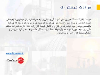 ‫لیفتراک‬ ‫حوادث‬
‫دارند‬ ‫همراه‬ ‫به‬ ‫را‬ ‫جانی‬ ‫و‬ ‫مالی‬ ‫شدید‬ ‫های‬ ‫زیان‬ ‫ساالنه‬ ،‫لیفتراک‬ ‫حوادث‬.‫م‬ ‫نتایج‬ ‫مهمترین‬ ‫از‬‫نفی‬
‫خود‬ ‫کاری‬ ‫زمینه‬ ‫در‬ ‫موارد‬ ‫از‬ ‫بسیاری‬ ‫در‬ ‫که‬ ‫کار‬ ‫نیروی‬ ‫شدن‬ ‫مجروح‬ ‫به‬ ‫توان‬ ‫می‬ ‫حوادث‬ ‫این‬
‫خسارا‬ ،‫دارد‬ ‫دنبال‬ ‫به‬ ‫را‬ ‫کار‬ ‫کیفیت‬ ‫کاهش‬ ‫یا‬ ‫و‬ ‫کار‬ ‫در‬ ‫وقفه‬ ،‫آنها‬ ‫نبود‬ ‫و‬ ‫بوده‬ ‫متخصص‬‫مستقیم‬ ‫ت‬
‫و‬ ‫روحی‬ ‫اثرات‬ ‫و‬ ‫داده‬ ‫رخ‬ ‫حادثه‬ ‫دلیل‬ ‫به‬ ‫تولید‬ ‫خط‬ ‫توقف‬ ،‫محصول‬ ‫و‬ ‫تجهیزات‬ ‫به‬ ‫وارده‬ ‫مالی‬
‫برد‬ ‫نام‬ ‫توان‬ ‫می‬ ‫را‬ ‫کار‬ ‫محیط‬ ‫آشفتگی‬.
www.Drsanaat.ir
 