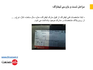 ‫اک‬‫ر‬‫لیفت‬ ‫ی‬ ‫س‬‫ر‬‫باز‬ ‫و‬ ‫تست‬ ‫احل‬‫ر‬‫م‬:
-‫تناژ‬ ،‫ساخت‬ ‫سال‬ ،‫مدل‬ ،‫لیفتراک‬ ‫مارک‬ ‫قبیل‬ ‫از‬ ‫لیفتراک‬ ‫فنی‬ ‫مشخصات‬ ‫ابتدا‬‫و‬ ‫نوع‬ ،…
‫شود‬ ‫می‬ ‫یادداشت‬ ‫موجود‬ ‫مدارک‬ ‫و‬ ‫مشخصات‬ ‫پالک‬ ‫روی‬ ‫از‬.
 