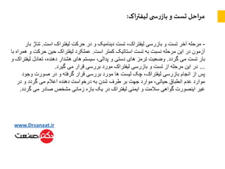 ‫اک‬‫ر‬‫لیفت‬ ‫ی‬ ‫س‬‫ر‬‫باز‬ ‫و‬ ‫تست‬ ‫احل‬‫ر‬‫م‬:
-‫است‬ ‫لیفتراک‬ ‫حرکت‬ ‫در‬ ‫و‬ ‫دینامیک‬ ‫تست‬ ،‫لیفتراک‬ ‫بازرسی‬ ‫و‬ ‫تست‬ ‫آخر‬ ‫مرحله‬.‫تن‬‫بار‬ ‫اژ‬
‫است‬ ‫کمتر‬ ‫استاتیک‬ ‫تست‬ ‫به‬ ‫نسبت‬ ‫مرحله‬ ‫این‬ ‫در‬ ‫آزمون‬.‫حرک‬ ‫حین‬ ‫لیفتراک‬ ‫عملکرد‬‫با‬ ‫همراه‬ ‫و‬ ‫ت‬
‫گردد‬ ‫می‬ ‫تست‬ ‫بار‬.‫لی‬ ‫تعادل‬ ،‫دهنده‬ ‫هشدار‬ ‫های‬ ‫سیستم‬ ،‫پدالی‬ ‫و‬ ‫دستی‬ ‫های‬ ‫ترمز‬ ‫وضعیت‬‫و‬ ‫فتراک‬
…‫گیرد‬ ‫می‬ ‫قرار‬ ‫بررسی‬ ‫مورد‬ ‫لیفتراک‬ ‫بازرسی‬ ‫و‬ ‫تست‬ ‫از‬ ‫مرحله‬ ‫این‬ ‫در‬.
‫وج‬ ‫صورت‬ ‫در‬ ‫و‬ ‫گرفته‬ ‫قرار‬ ‫بررسی‬ ‫مورد‬ ‫ها‬ ‫لیست‬ ‫چک‬ ،‫لیفتراک‬ ‫بازرسی‬ ‫انجام‬ ‫از‬ ‫پس‬‫ود‬
‫در‬ ‫و‬ ‫گردد‬ ‫می‬ ‫اعالم‬ ‫دهنده‬ ‫درخواست‬ ‫به‬ ‫شدن‬ ‫طرف‬ ‫بر‬ ‫جهت‬ ‫موارد‬ ،‫حیاتی‬ ‫انطباق‬ ‫عدم‬ ‫موارد‬
‫گرد‬ ‫می‬ ‫صادر‬ ‫مشخص‬ ‫زمانی‬ ‫بازه‬ ‫یک‬ ‫در‬ ‫لیفتراک‬ ‫ایمنی‬ ‫و‬ ‫سالمت‬ ‫گواهی‬ ‫اینصورت‬ ‫غیر‬‫د‬.
 