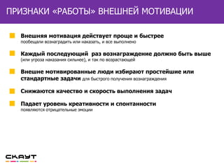 ВНЕШНЕЙ МОТИВАЦИИПРИЗНАКИ «РАБОТЫ» ВНЕШНЕЙ МОТИВАЦИИ
Внешняя мотивация действует проще и быстрее
пообещали вознаградить или наказать, и все выполнено
Каждый последующий раз вознаграждение должно быть выше
(или угроза наказания сильнее), и так по возрастающей
Внешне мотивированные люди избирают простейшие или
стандартные задачи для быстрого получения вознаграждения
Снижаются качество и скорость выполнения задач
Падает уровень креативности и спонтанности
появляются отрицательные эмоции
 