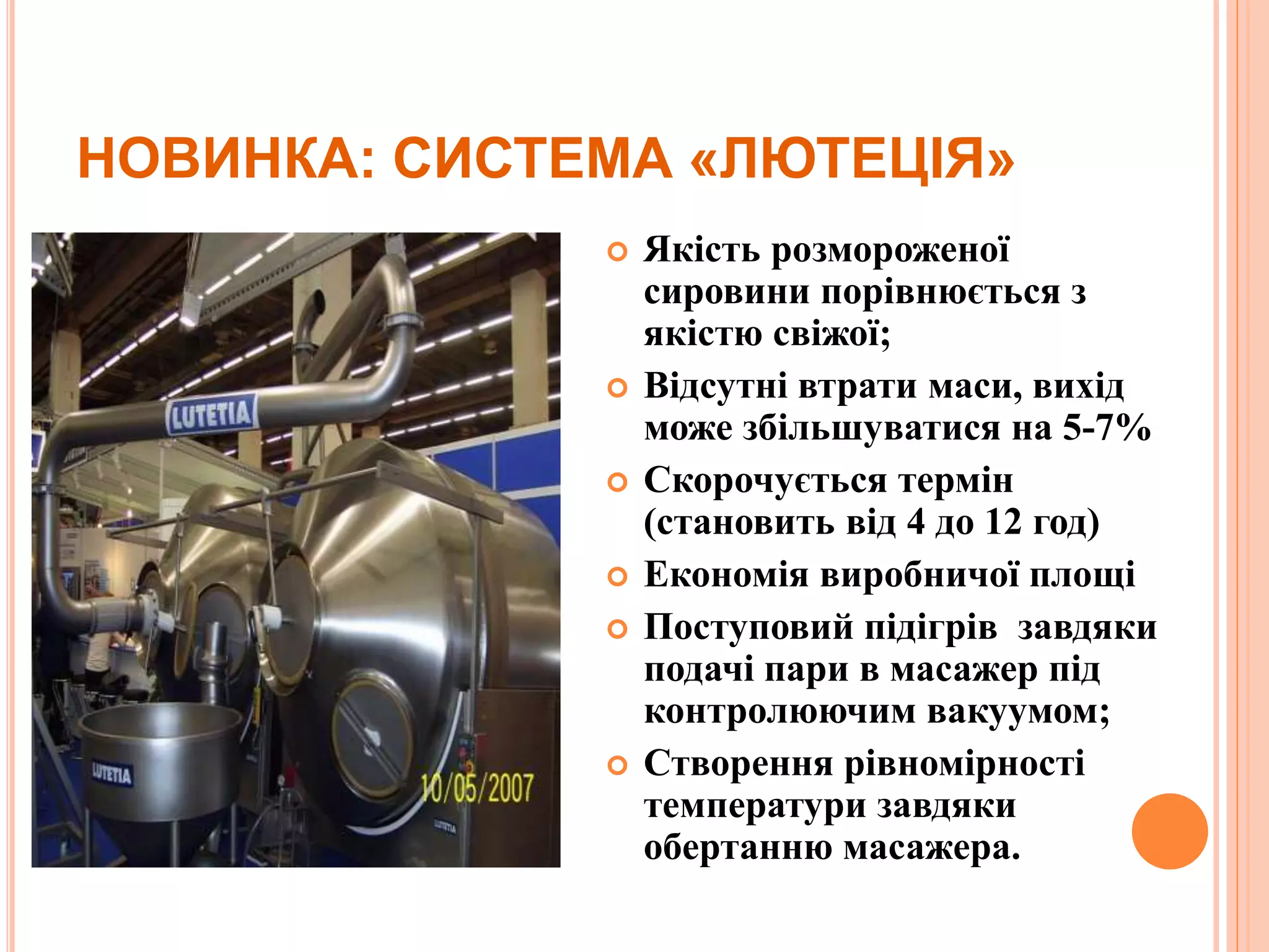 НОВИНКА: СИСТЕМА «ЛЮТЕЦІЯ»
 Якість розмороженої
сировини порівнюється з
якістю свіжої;
 Відсутні втрати маси, вихід
може збільшуватися на 5-7%
 Скорочується термін
(становить від 4 до 12 год)
 Економія виробничої площі
 Поступовий підігрів завдяки
подачі пари в масажер під
контролюючим вакуумом;
 Створення рівномірності
температури завдяки
обертанню масажера.
 