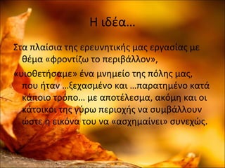 Η ιδέα…
Στα πλαίσια της ερευνητικής μας εργασίας με
θέμα «φροντίζω το περιβάλλον»,
«υιοθετήσαμε» ένα μνημείο της πόλης μας,
που ήταν …ξεχασμένο και …παρατημένο κατά
κάποιο τρόπο… με αποτέλεσμα, ακόμη και οι
κάτοικοι της γύρω περιοχής να συμβάλλουν
ώστε η εικόνα του να «ασχημαίνει» συνεχώς.
 