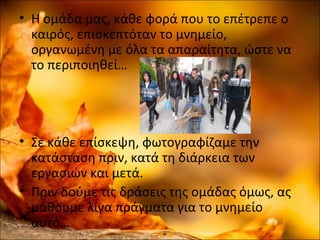 • Η ομάδα μας, κάθε φορά που το επέτρεπε ο
καιρός, επισκεπτόταν το μνημείο,
οργανωμένη με όλα τα απαραίτητα, ώστε να
το περιποιηθεί…
• Σε κάθε επίσκεψη, φωτογραφίζαμε την
κατάσταση πριν, κατά τη διάρκεια των
εργασιών και μετά.
• Πριν δούμε τις δράσεις της ομάδας όμως, ας
μάθουμε λίγα πράγματα για το μνημείο
αυτό…
 