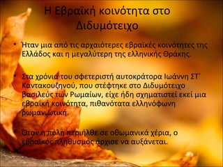 Η Εβραϊκή κοινότητα στο
Διδυμότειχο
• Ήταν μια από τις αρχαιότερες εβραϊκές κοινότητες της
Ελλάδος και η μεγαλύτερη της ελληνικής Θράκης.
• Στα χρόνια του σφετεριστή αυτοκράτορα Ιωάννη ΣΤ΄
Καντακουζηνού, που στέφτηκε στο Διδυμότειχο
βασιλεύς των Ρωμαίων, είχε ήδη σχηματιστεί εκεί μια
εβραϊκή κοινότητα, πιθανότατα ελληνόφωνη
ρωμανιωτική.
• Όταν η πόλη περιήλθε σε οθωμανικά χέρια, ο
εβραϊκός πληθυσμός άρχισε να αυξάνεται.
 