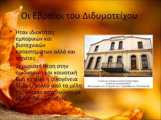 Οι Εβραίοι του Διδυμοτείχου
• Ήταν ιδιοκτήτες
εμπορικών και
βιοτεχνικών
καταστημάτων αλλά και
τεχνίτες.
• Ξεχωριστή θέση στην
οικονομική και κοινοτική
ζωή κατείχε η οικογένεια
Τζιβρέ, πολλά από τα μέλη
της οποίας ασχολούντο με
το εμπόριο μεταξιού
 