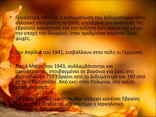 • Γενικότερα πάντως, η ενσωμάτωση του Διδυμοτείχου στην
ελληνική επικράτεια το 1920, επιτάχυνε την ανάπτυξη της
εβραϊκής κοινότητας και την αύξηση των μελών της μέχρι
την εποχή του διωγμού, όταν αριθμούσε περίπου 1000
ψυχές.
• Τον Απρίλιο του 1941, εισβάλλουν στην πόλη οι Γερμανοί
• Στις 4 Μαϊου του 1943, συλλαμβάνονται και
μεταφέρονται, στοιβαγμένοι σε βαγόνια για ζώα, στη
Θεσσαλονίκη 731 Εβραίοι από το Διδυμότειχο και 180 από
τη Νέα Ορεστιάδα. Από εκεί στην Πολωνία, στο ταξίδι
χωρίς γυρισμό.
• Το 1985, στο Διδυμότειχο, δεν υπάρχει κανένας Εβραίος
και το 1987 διαλύεται και επίσημα η Ισραηλιτική
Κοινότητα Διδυμοτείχου
 
