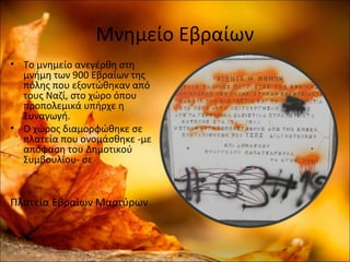 Μνημείο Εβραίων
• Το μνημείο ανεγέρθη στη
μνήμη των 900 Εβραίων της
πόλης που εξοντώθηκαν από
τους Ναζί, στο χώρο όπου
προπολεμικά υπήρχε η
Συναγωγή.
• Ο χώρος διαμορφώθηκε σε
πλατεία που ονομάσθηκε -με
απόφαση του Δημοτικού
Συμβουλίου- σε
Πλατεία Εβραίων Μαρτύρων
 