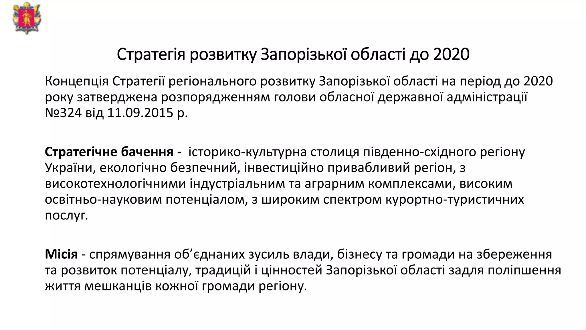 Стратегія розвитку Запорізької області до 2020
Концепція Стратегії регіонального розвитку Запорізької області на період до 2020
року затверджена розпорядженням голови обласної державної адміністрації
№324 від 11.09.2015 р.
Стратегічне бачення - історико-культурна столиця південно-східного регіону
України, екологічно безпечний, інвестиційно привабливий регіон, з
високотехнологічними індустріальним та аграрним комплексами, високим
освітньо-науковим потенціалом, з широким спектром курортно-туристичних
послуг.
Місія - спрямування об’єднаних зусиль влади, бізнесу та громади на збереження
та розвиток потенціалу, традицій і цінностей Запорізької області задля поліпшення
життя мешканців кожної громади регіону.
 