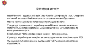 Економіка регіону
Промисловий і будівельний бум 1930-х років - Дніпровська ГАЄС. Створений
потужний металургійний комплекс та розвиток машинобудування.
Один з найбільших промислових центрів Східної Європи.
У структурі промислового виробництва найбільша питома вага чорна
металургія, електроенергетика, машинобудування, металообробка та
кольорова металургія.
Виробляється ~25% електроенергії країни - Запорізька АЄС.
Структура виробництва товарів - частка продовольчих товарів складає 56%.
Функціонує 357 промислових підприємств та 875 малих промислових
підприємств.
 
