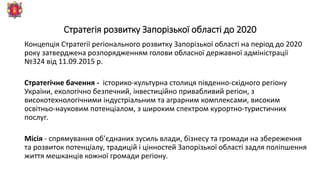 Стратегія розвитку Запорізької області до 2020
Концепція Стратегії регіонального розвитку Запорізької області на період до 2020
року затверджена розпорядженням голови обласної державної адміністрації
№324 від 11.09.2015 р.
Стратегічне бачення - історико-культурна столиця південно-східного регіону
України, екологічно безпечний, інвестиційно привабливий регіон, з
високотехнологічними індустріальним та аграрним комплексами, високим
освітньо-науковим потенціалом, з широким спектром курортно-туристичних
послуг.
Місія - спрямування об’єднаних зусиль влади, бізнесу та громади на збереження
та розвиток потенціалу, традицій і цінностей Запорізької області задля поліпшення
життя мешканців кожної громади регіону.
 