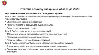 Стратегія розвитку Запорізької області до 2020
Стратегічні напрями, оперативні цілі та завдання Стратегії:
Ціль 2: Інвестиційно приваблива територія з розвинутими індустріальним комплексом
та інфраструктурою
• Стимулювання залучення інвестицій
• Розвиток малого та середнього підприємництва
• Розвиток внутрішнього туризму
Ціль 3: Регіон розвинутих сільських територій
• Збільшення доданої вартості сільськогоспо-дарської продукції
• Підтримка зайнятості сільського населення
• Розвиток інфраструктури сільських територій
Ціль 4: Регіон екологічної безпеки та збереження природних ресурсів
• Енерго-ефективність та підтримка альтерна- тивної енергетики
• Створення умов для поліпшення стану довкілля, розвиток природно-заповідної справи та
екомереж
 