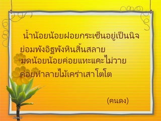 น้าน้อยน้อยฝอยกระเซ็นอยู่เป็นนิจ
ย่อมพังอิฐพังหินสิ้นสลาย
มดน้อยน้อยค่อยแทะแคะไม่วาย
ค่อยทาลายไม้เคร่าเสาโตโต
(คนดง)
 